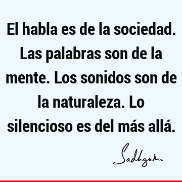 El habla es de la sociedad. Las palabras son de la mente. Los sonidos son de la naturaleza. Lo silencioso es del más allá