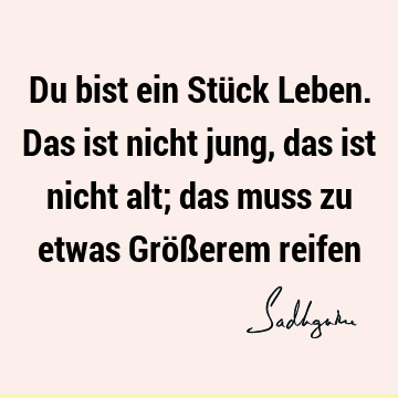 Du bist ein Stück Leben. Das ist nicht jung, das ist nicht alt; das muss zu etwas Größerem