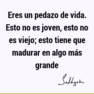 Eres un pedazo de vida. Esto no es joven, esto no es viejo; esto tiene que madurar en algo más