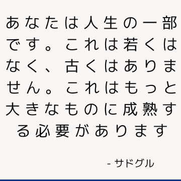 あなたは人生の一部です。 これは若くはなく、古くはありません。 これはもっと大きなものに成熟する必要があります