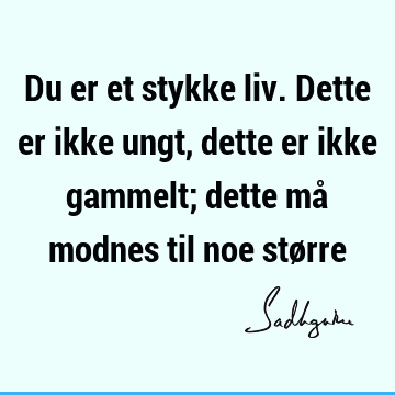 Du er et stykke liv. Dette er ikke ungt, dette er ikke gammelt; dette må modnes til noe stø