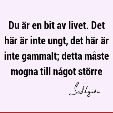 Du är en bit av livet. Det här är inte ungt, det här är inte gammalt; detta måste mogna till något stö