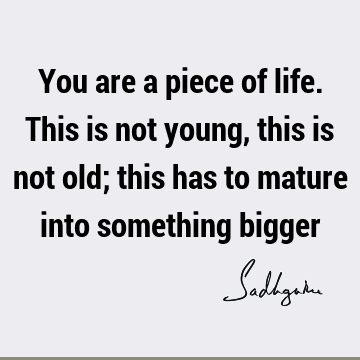 You are a piece of life. This is not young, this is not old; this has to mature into something