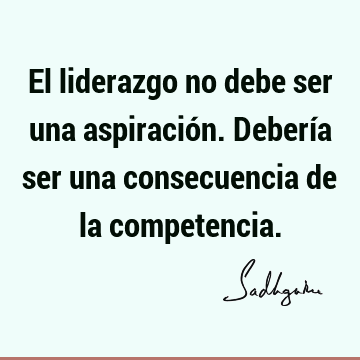 El liderazgo no debe ser una aspiración. Debería ser una consecuencia de la