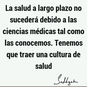 La salud a largo plazo no sucederá debido a las ciencias médicas tal como las conocemos. Tenemos que traer una cultura de