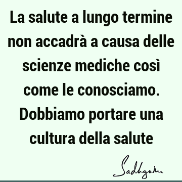 La salute a lungo termine non accadrà a causa delle scienze mediche così come le conosciamo. Dobbiamo portare una cultura della