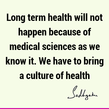 Long term health will not happen because of medical sciences as we know it. We have to bring a culture of