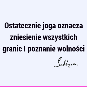 Ostatecznie joga oznacza zniesienie wszystkich granic i poznanie wolnoś