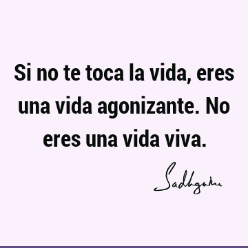 Si no te toca la vida, eres una vida agonizante. No eres una vida