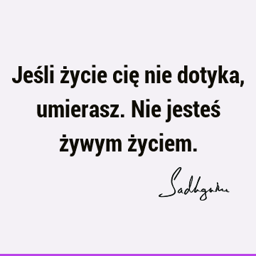 Jeśli życie cię nie dotyka, umierasz. Nie jesteś żywym ż