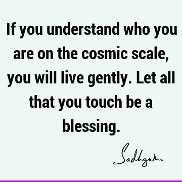 If you understand who you are on the cosmic scale, you will live gently. Let all that you touch be a