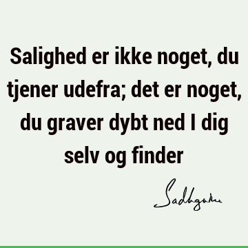 Salighed er ikke noget, du tjener udefra; det er noget, du graver dybt ned i dig selv og