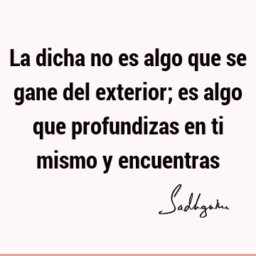 La dicha no es algo que se gane del exterior; es algo que profundizas en ti mismo y