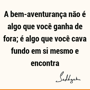 A bem-aventurança não é algo que você ganha de fora; é algo que você cava fundo em si mesmo e