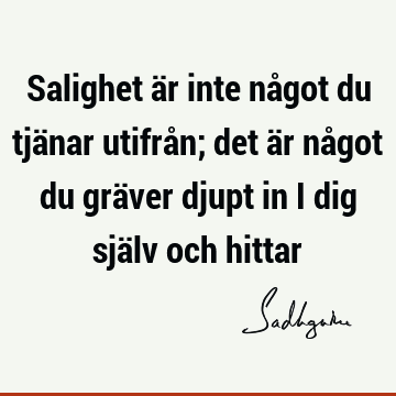 Salighet är inte något du tjänar utifrån; det är något du gräver djupt in i dig själv och