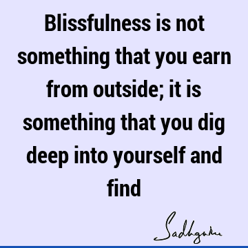 Blissfulness is not something that you earn from outside; it is something that you dig deep into yourself and