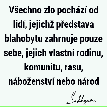 Všechno zlo pochází od lidí, jejichž představa blahobytu zahrnuje pouze sebe, jejich vlastní rodinu, komunitu, rasu, náboženství nebo ná