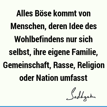 Alles Böse kommt von Menschen, deren Idee des Wohlbefindens nur sich selbst, ihre eigene Familie, Gemeinschaft, Rasse, Religion oder Nation