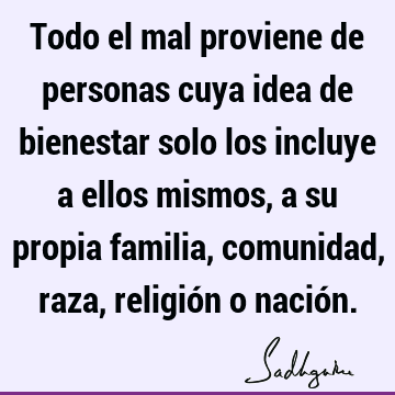 Todo el mal proviene de personas cuya idea de bienestar solo los incluye a ellos mismos, a su propia familia, comunidad, raza, religión o nació