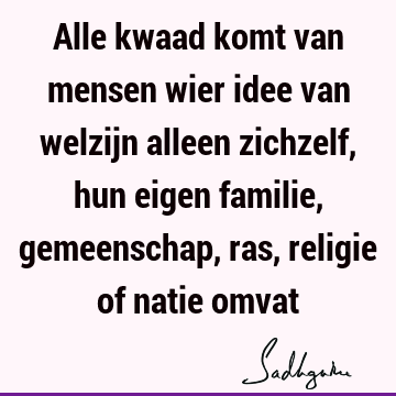 Alle kwaad komt van mensen wier idee van welzijn alleen zichzelf, hun eigen familie, gemeenschap, ras, religie of natie