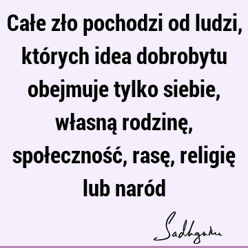 Całe zło pochodzi od ludzi, których idea dobrobytu obejmuje tylko siebie, własną rodzinę, społeczność, rasę, religię lub naró