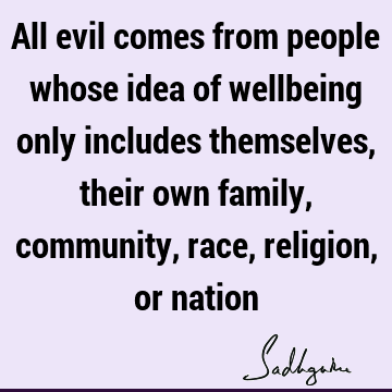 All evil comes from people whose idea of wellbeing only includes themselves, their own family, community, race, religion, or