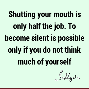 Shutting your mouth is only half the job. To become silent is possible only if you do not think much of