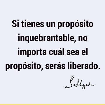 Si tienes un propósito inquebrantable, no importa cuál sea el propósito, serás