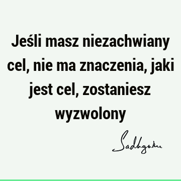 Jeśli masz niezachwiany cel, nie ma znaczenia, jaki jest cel, zostaniesz