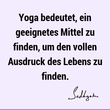 Yoga bedeutet, ein geeignetes Mittel zu finden, um den vollen Ausdruck des Lebens zu