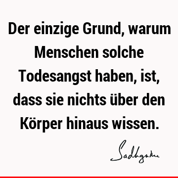 Der einzige Grund, warum Menschen solche Todesangst haben, ist, dass sie nichts über den Körper hinaus