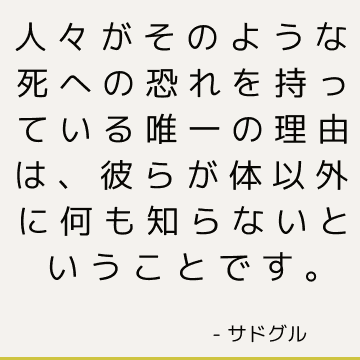 人々がそのような死への恐れを持っている唯一の理由は、彼らが体以外に何も知らないということです。