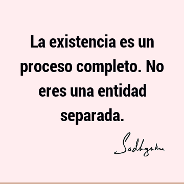 La existencia es un proceso completo. No eres una entidad