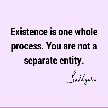 Existence is one whole process. You are not a separate