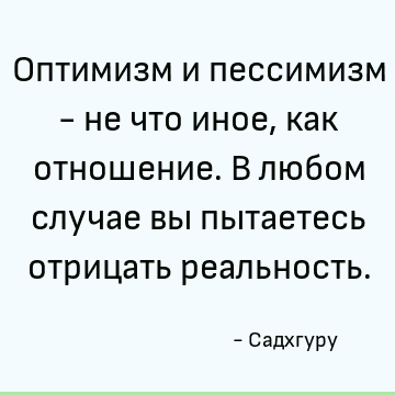Оптимизм и пессимизм - не что иное, как отношение. В любом случае вы пытаетесь отрицать реальность