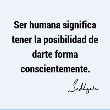 Ser humana significa tener la posibilidad de darte forma