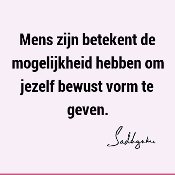 Mens zijn betekent de mogelijkheid hebben om jezelf bewust vorm te