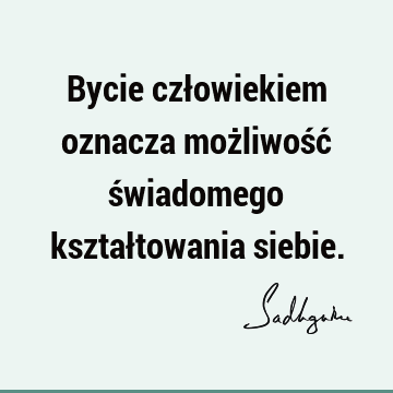 Bycie człowiekiem oznacza możliwość świadomego kształtowania