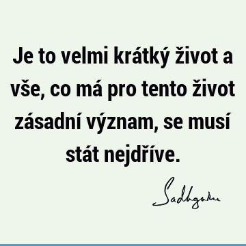 Je to velmi krátký život a vše, co má pro tento život zásadní význam, se musí stát nejdří