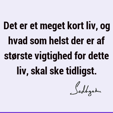 Det er et meget kort liv, og hvad som helst der er af største vigtighed for dette liv, skal ske