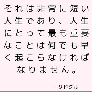 それは非常に短い人生であり、人生にとって最も重要なことは何でも早く起こらなければなりません。