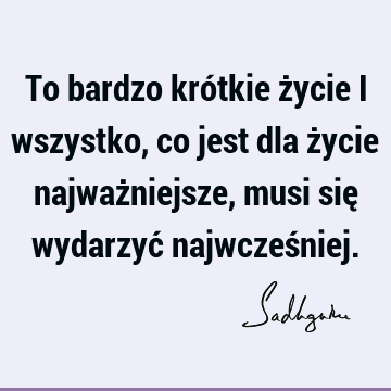 To bardzo krótkie życie i wszystko, co jest dla życie najważniejsze, musi się wydarzyć najwcześ