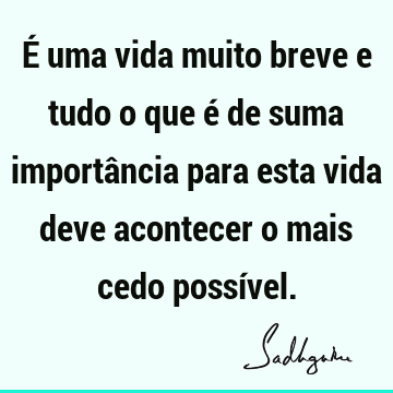 É uma vida muito breve e tudo o que é de suma importância para esta vida deve acontecer o mais cedo possí