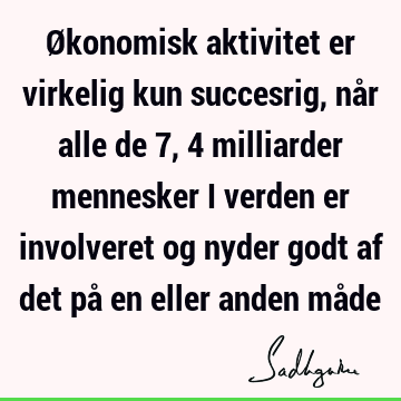 Økonomisk aktivitet er virkelig kun succesrig, når alle de 7,4 milliarder mennesker i verden er involveret og nyder godt af det på en eller anden må