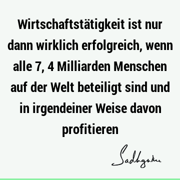 Wirtschaftstätigkeit ist nur dann wirklich erfolgreich, wenn alle 7,4 Milliarden Menschen auf der Welt beteiligt sind und in irgendeiner Weise davon