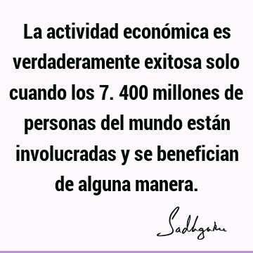 La actividad económica es verdaderamente exitosa solo cuando los 7.400 millones de personas del mundo están involucradas y se benefician de alguna