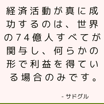 経済活動が真に成功するのは、世界の74億人すべてが関与し、何らかの形で利益を得ている場合のみです。