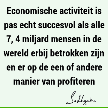 Economische activiteit is pas echt succesvol als alle 7,4 miljard mensen in de wereld erbij betrokken zijn en er op de een of andere manier van