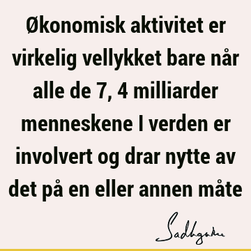 Økonomisk aktivitet er virkelig vellykket bare når alle de 7,4 milliarder menneskene i verden er involvert og drar nytte av det på en eller annen må