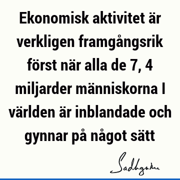 Ekonomisk aktivitet är verkligen framgångsrik först när alla de 7,4 miljarder människorna i världen är inblandade och gynnar på något sä